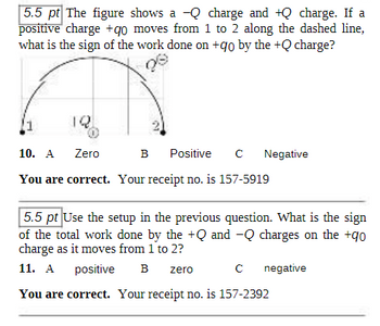 5.5 pt The figure shows a Q charge and +Q charge. If a
positive charge +90 moves from 1 to 2 along the dashed line,
what is the sign of the work done on +qo by the +Q charge?
12
O
10. A
Zero
B Positive с
You are correct. Your receipt no. is 157-5919
Negative
5.5 pt Use the setup in the previous question. What is the sign
of the total work done by the +Q and -Q charges on the +90
charge as it moves from 1 to 2?
11. A positive B zero
You are correct. Your receipt no. is 157-2392
с negative