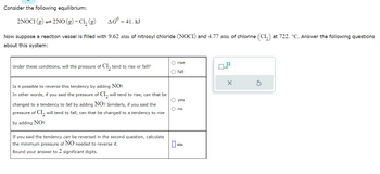 Consider the following equilibrium:
2NOC1 (g) → 2NO(g) + Cl₂ (g)
AG = 41. KJ
Now suppose a reaction vessel is filled with 9.62 atm of nitrosyl chloride (NOCI) and 4.77 atm of chlorine (C₁₂) at 722. °C. Answer the following questions
about this system:
Under these conditions, will the pressure of Cl₂ tend to rise or fall?
Is it possible to reverse this tendency by adding NO?
In other words, if you said the pressure of Cl₂ will tend to rise, can that be
changed to a tendency to fall by adding NO? Similarly, if you said the
pressure of C1₂ will tend to fall, can that be changed to a tendency to rise
by adding NO?
If you said the tendency can be reversed in the second question, calculate
the minimum pressure of NO needed to reverse it.
Round your answer to 2 significant digits.
O rise
O fall
O yes
O no
0₂
atm
0
x10
X