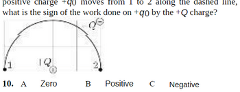 positive charge +90 moves from 1 to 2 along the dashed line,
what is the sign of the work done on +90 by the +Q charge?
10. A Zero
B
Positive
C
Negative