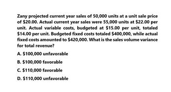 Zany projected current year sales of 50,000 units at a unit sale price
of $20.00. Actual current year sales were 55,000 units at $22.00 per
unit. Actual variable costs, budgeted at $15.00 per unit, totaled
$14.00 per unit. Budgeted fixed costs totaled $400,000, while actual
fixed costs amounted to $420,000. What is the sales volume variance
for total revenue?
A. $100,000 unfavorable
B. $100,000 favorable
C. $110,000 favorable
D. $110,000 unfavorable