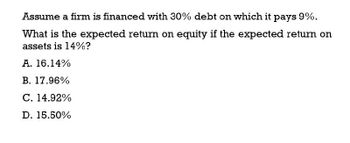 Assume a firm is financed with 30% debt on which it pays 9%.
What is the expected return on equity if the expected return on
assets is 14%?
A. 16.14%
B. 17.96%
C. 14.92%
D. 15.50%