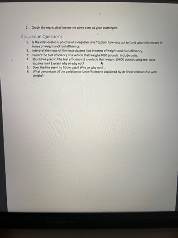 2. Graph the regression line on the same axes as your scatterplot.
Discussion Questions
1. Is the relationship a positive or a negative one? Explain how you can tell and what this means in
terms of weight and fuel efficiency.
2. Interpret the slope of the least squares line in terms of weight and fuel efficiency.
3. Predict the fuel efficiency of a vehicle that weighs 4000 pounds. Include units.
4.
Should we predict the fuel efficiency of a vehicle that weighs 10000 pounds using the least
squares line? Explain why or why not?
A
5.
Does the line seem to fit the data? Why or why not?
6. What percentage of the variation in fuel efficiency is explained by its linear relationship with
weight?
MacBook Pro