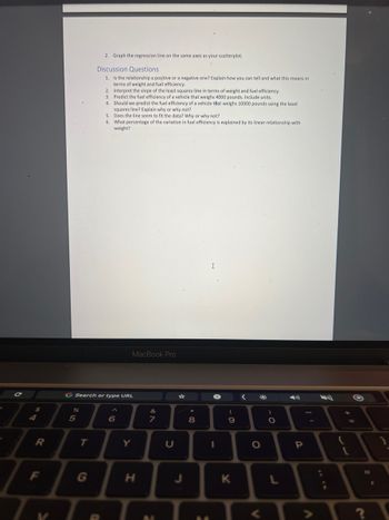 4
R
F
V
%
5
2. Graph the regression line on the same axes as your scatterplot.
Discussion Questions
1.
Is the relationship a positive or a negative one? Explain how you can tell and what this means in
terms of weight and fuel efficiency.
T
Interpret the slope of the least squares line in terms of weight and fuel efficiency.
Predict the fuel efficiency of a vehicle that weighs 4000 pounds. Include units.
Should we predict the fuel efficiency of a vehicle that weighs 10000 pounds using the least
squares line? Explain why or why not?
5.
Does the line seem to fit the data? Why or why not?
6. What percentage of the variation in fuel efficiency is explained by its linear relationship with
weight?
G Search or type URL
2.
3.
4.
(0
6
MacBook Pro
Y
H
V RO
7
M
U
J
*
8
00
→
I
(
-0
9
K
<
O
)
ɔ.
O
P
<>
L
E
O
11
?