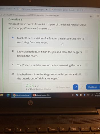 speare | Elizabet! X
Who were the Windrush gen x G shakespear quotes - Google * +
254/days/2961046/assessments/1582500/variants/1597888/take/4/
Question 3
Which of these events from Act II is part of the Rising Action? Select
all that apply (There are 3 answers!).
A
Macbeth sees a vision of a floating dagger pointing him to-
ward King Duncan's room.
B
Lady Macbeth must finish the job and place the daggers
back in the room.
C The Porter stumbles around before answering the door.
D
16
Macbeth runs into the King's room with Lennox and kills
the guards out of "righteous anger.
2 of 5 Total Questions Answered
Edio | Course Stude...
(7
hp
PAlonna_Bridges_Extr...
EJ
All Changes Saved
<
Continue
f12
prt scr
f11
f10
19
insert
E
f8
Co
2:12 PM
7/16/20
ว