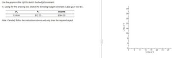 Use the graph on the right to sketch the budget constraint.
1.) Using the line drawing tool, sketch the following budget constraint. Label your line 'BC'.
Py
$12.00
Income
$384.00
Note: Carefully follow the instructions above and only draw the required object.
Px
$24.00
Units of Y
32-
28-
24-
20-
16-
12-
8-
4-
0
4
8
T
12
16
Units of X
20
24
28