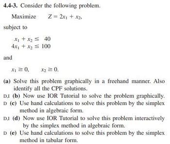 4.4-3. Consider the following problem.
Z = 2x₁ + x2,
Maximize
subject to
x₁ + x₂ ≤ 40
4x₁ + x₂ = 100
and
X₁ ≥ 0,
X₂ ≥ 0.
(a) Solve this problem
graphically in a freehand manner. Also
identify all the CPF solutions.
D.I (b) Now use IOR Tutorial to solve the problem graphically.
D (c) Use hand calculations to solve this problem by the simplex
method in algebraic form.
DI (d) Now use IOR Tutorial to solve this problem interactively
by the simplex method in algebraic form.
D (e) Use hand calculations to solve this problem by the simplex
method in tabular form.