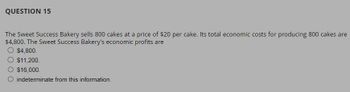 QUESTION 15
The Sweet Success Bakery sells 800 cakes at a price of $20 per cake. Its total economic costs for producing 800 cakes are
$4,800. The Sweet Success Bakery's economic profits are
O $4,800.
$11,200.
$16,000.
indeterminate from this information.