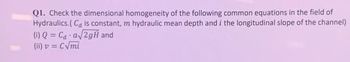 Q1. Check the dimensional homogeneity of the following common equations in the field of
Hydraulics.(Ca is constant, m hydraulic mean depth and i the longitudinal slope of the channel)
(1) Q = Ca a√2gH and
(ii) v = C√mi