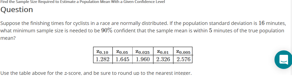 Find the Sample Size Required to Estimate a Population Mean With a Given Confidence Level
Question
Suppose the finishing times for cyclists in a race are normally distributed. If the population standard deviation is 16 minutes,
what minimum sample size is needed to be 90% confident that the sample mean is within 5 minutes of the true population
mean?
Zo.10
Zo.05
Zo.025
Z0.01
Zo.005
1.2821.645
1.960 |2.326
2.576
Use the table above for the z-score, and be sure to round up to the nearest integer.
