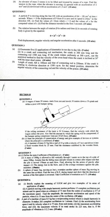 (b) An elevator of mass 2 tonnes is to be lifted and lowered by means of a rope. Find the
tension in the rope, when the elevator is moving: (i) upward with an acceleration of 2
m/s² and (ii) downward with an acceleration of 1.5 m/s². (10 mks)
QUESTION 2
(a) A particle P is moving along the line OX with an acceleration of (61-18) ms² at time
seconds. When 0 the displacement of P from O is zero and its speed is 24ms" in the
direction OX. (i) Find the values of from which v 0 and the values of x for the
computed values of r. (ii) Find the distance traveled in the first 3 seconds. (15 mks)
(b) The relation between the angle of rotation (0 in radians and time (t) in seconds of rotating
body is given by the equation:
0=2r²+3r²+10
Find displacement, angular velocity and angular acceleration after 4 seconds. (10 mks)
QUESTION 3
(a) (i) Enumerate five (5) applications of kinematics in our day to day life. (5 mks)
(ii) In a crank and connecting rod mechanism, the crank is 300 mm long and the
connecting rod 1500 mm long. If the crank rotates uniformly at 300 r.p.m., use the
analytical method to find the velocity of the cross head when the crank is inclined at 30°
with the inner dead centre. (10 mks)
(b) Length of crank AB is 100mm and that of connecting rod is 250mm. If the crank is
rotating in clockwise direction at 1500 r.p.m. for the stated position, determine the
angular velocity of the connecting rod and the velocity of the piston. (10 mks)
1
SECTION I
QUESTION 4
(a) A wagon of mass 50 tonnes, starts from rest and travels 30 metres down a 1% grade and
strikes a post with bumper spring.
T
If the rolling resistance of the track is 50 Ntonnes, find the velocity with which the
wagon strikes the post. Also find the amount by which the spring will be compressed, if
the bumper spring compresses Imm per 20 kN force. (10 mks)
(b) (i) State the principle of conservation of energy and give example of devices or systems
where the principle is confirmed. (5 mks)
(ii) A hammer of mass 0.5 kg hits a nail of 25 g with a velocity of 5 m/s and drives it into
a fixed wooden block by 25 mm. Find the resistance exhibited by the wooden block.
(5 mks)
QUESTION 5
(a) (i) Define the term Coefficient of Restitution (e). (5 mks)
(ii) A mass of 300kg is allowed to fall vertically through 1 metre on to the top of a pile of
mass 500kg. Assume that the falling mass and pile remain in contact after impact and that
the pile is moved 150mm at each blow. Find, allowing for the action of gravity after
impact: (1) The energy lost in the blow, and (2) the average resistance against the pile.
members. (10mks)
(b) A sphere of mass 1kg, moving at 3m/s, overtakes another sphere of mass 5kg moving in
the same line at 60cm. Find the loss of K.E. during impact and show that the direction of
motion of the first sphere is reversed. Take Coefficient of restitution as 0.75. (10 mks)
QUESTION 6
(a) (i) Briefly explain the meaning of S.H.M and give two examples of its areas of
application. (5 mks)
(ii) A particle moving with simple harmonic motion performs 15 complete oscillations per
minute and its speed when at a distance of 75 mm from the centre of oscillation is 5/7 of
the maximum speed. Find the amplitude, the maximum acceleration and speed of the
particle, when it is 55 mm from the centre of the oscillation. (10 mks)
(b) A part of a machine of mass 8.5 kg has a reciprocating motion which is simple harmonic in
character. It makes 265 complete oscillations in 1 minute. Find: (i) the accelerating force
upon it and its velocity when it is 75 mm, from mid-stroke; (ii) the maximum accelerating
force, and (iii). the maximum velocity if its total stroke its 225 mm, that is, if the
amplitude of vibration is 112.2 mm. (10 mks)