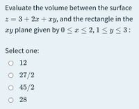 Evaluate the volume between the surface
z = 3 + 2x + xy, and the rectangle in the
xy plane given by 0 < x < 2, 1 < y< 3:
Select one:
O 12
O 27/2
о 45/2
O 28
