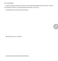 Q2. Youngs Modulus
A person's thigh bone was put into traction, it was stretched from length of 0.46m to 0.461m. The bone
has a diameter of 3.05cm. The Youngs modulus for the bone is 1.6x 1010 pa.
a) Calculate the cross-sectional area of the bone.
b) Calculate the strain in the bone.
c) Calculate the force needed to extend the bone.
