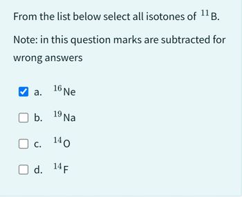 From the list below select all isotones of ¹¹ B.
Note: in this question marks are subtracted for
wrong answers
a.
b.
19 Na
140
O d. 14 F
16 Ne
C.