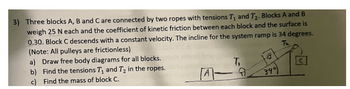 3) Three blocks A, B and C are connected by two ropes with tensions T₁ and T₂. Blocks A and B
weigh 25 N each and the coefficient of kinetic friction between each block and the surface is
0.30. Block C descends with a constant velocity. The incline for the system ramp is 34 degrees.
(Note: All pulleys are frictionless)
Ta
a) Draw free body diagrams for all blocks.
b) Find the tensions T₁ and T₂ in the ropes.
c) Find the mass of block C.
T.
340)