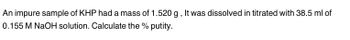 An impure sample of KHP had a mass of 1.520 g, It was dissolved in titrated with 38.5 ml of
0.155 M NaOH solution. Calculate the % putity.