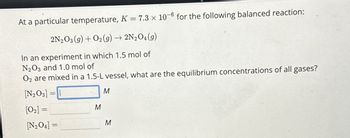 At a particular temperature, K = 7.3 x 10-6 for the following balanced reaction:
2N2O3 (9) + O2(g) → 2N2O4 (9)
In an experiment in which 1.5 mol of
N2O3 and 1.0 mol of
O2 are mixed in a 1.5-L vessel, what are the equilibrium concentrations of all gases?
[N203] =
M
[02] =
M
[N204] =
M