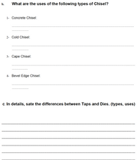 b.
What are the uses of the following types of Chisel?
1- Concrete Chisel:
2- Cold Chisel:
3- Саре Chisel:
4- Bevel Edge Chisel:
c. In details, sate the differences between Taps and Dies. (types, uses)
