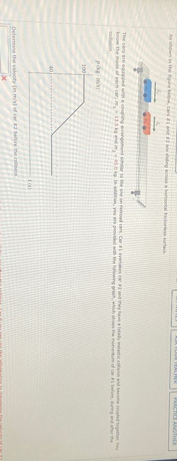 ASK TOUR TEACHER
PRACTICE ANOTHER
As shown in the figure below, cars #1 and #2 are sliding across a horizontal frictionless surface.
The cars are equipped with a coupling arrangement similar to the one on railroad cars. Car #1 overtakes car #2 and they have a totally inelastic collision and become coupled together. You
know the mass of each car; m₁ = 13.5 kg and m₂ = 45.0 kg. In addition, you are provided with the following graph, which shows the momentum of car #1 before, during and after the
collision.
p (kg. m/s)
100
40
Determine the velocity (in m/s) of car #2 before the collision.
t(s)