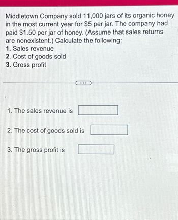 Middletown Company sold 11,000 jars of its organic honey
in the most current year for $5 per jar. The company had
paid $1.50 per jar of honey. (Assume that sales returns.
are nonexistent.) Calculate the following:
1. Sales revenue
2. Cost of goods sold
3. Gross profit
1. The sales revenue is
2. The cost of goods sold is
3. The gross profit is