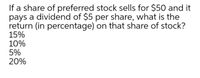 If a share of preferred stock sells for $50 and it
pays a dividend of $5 per share, what is the
return (in percentage) on that share of stock?
15%
10%
5%
20%
