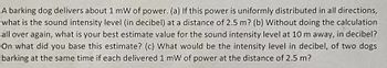 A barking dog delivers about 1 mW of power. (a) If this power is uniformly distributed in all directions,
what is the sound intensity level (in decibel) at a distance of 2.5 m? (b) Without doing the calculation
all over again, what is your best estimate value for the sound intensity level at 10 m away, in decibel?
On what did you base this estimate? (c) What would be the intensity level in decibel, of two dogs
barking at the same time if each delivered 1 mW of power at the distance of 2.5 m?