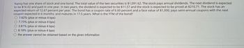 Nancy has one share of stock and one bond. The total value of the two securities is $1,091.62. The stock pays annual dividends. The next dividend is expected
to be $16.02 and paid in one year. In two years, the dividend is expected to be $11.57 and the stock is expected to be priced at $210.71. The stock has an
expected return of 12.67 percent per year. The bond has a coupon rate of 6.60 percent and a face value of $1,000; pays semi-annual coupons with the next
coupon expected in 6 months; and matures in 17.5 years. What is the YTM of the bond?
7.62% (plus or minus 4 bps)
O 7.73% (plus or minus 4 bps)
3.81% (plus or minus 4 bps)
8.19% (plus or minus 4 bps)
the answer cannot be obtained based on the given information