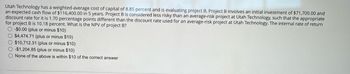 Utah Technology has a weighted-average cost of capital of 8.85 percent and is evaluating project B. Project B involves an initial investment of $71,700.00 and
an expected cash flow of $116,400.00 in 5 years. Project B is considered less risky than an average-risk project at Utah Technology, such that the appropriate
discount rate for it is 1.70 percentage points different than the discount rate used for an average-risk project at Utah Technology. The internal rate of return
for project B is 10.18 percent. What is the NPV of project B?
-$0.00 (plus or minus $10)
$4,474.71 (plus or minus $10)
$10,712.31 (plus or minus $10)
-$1,204.85 (plus or minus $10)
None of the above is within $10 of the correct answer