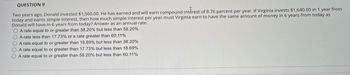 QUESTION 9
Two years ago, Donald invested $1,560.00. He has earned and will earn compound interest of 8.76 percent per year. If Virginia invests $1,640.00 in 1 year from
today and earns simple interest, then how much simple interest per year must Virginia earn to have the same amount of money in 6 years from today as
Donald will have in 6 years from today? Answer as an annual rate.
O A rate equal to or greater than 38.20% but less than 58.20%
O A rate less than 17.73% or a rate greater than 60.11%
O A rate equal to or greater than 18.69% but less than 38.20%
O A rate equal to or greater than 17.73% but less than 18.69%
O A rate equal to or greater than 58.20% but less than 60.11%