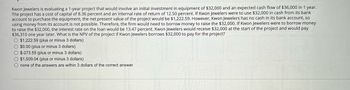 Kwon Jewelers is evaluating a 1-year project that would involve an initial investment in equipment of $32,000 and an expected cash flow of $36,000 in 1 year.
The project has a cost of capital of 8.36 percent and an internal rate of return of 12.50 percent. If Kwon Jewelers were to use $32,000 in cash from its bank
account to purchase the equipment, the net present value of the project would be $1,222.59. However, Kwon Jewelers has no cash in its bank account, so
using money from its account is not possible. Therefore, the firm would need to borrow money to raise the $32,000. If Kwon Jewelers were to borrow money
to raise the $32,000, the interest rate on the loan would be 13.47 percent. Kwon Jewelers would receive $32,000 at the start of the project and would pay
$36,310 one year later. What is the NPV of the project if Kwon Jewelers borrows $32,000 to pay for the project?
$1,222.59 (plus or minus 3 dollars)
$0.00 (plus or minus 3 dollars)
$-273.55 (plus or minus 3 dollars)
$1,509.04 (plus or minus 3 dollars)
none of the answers are within 3 dollars of the correct answer