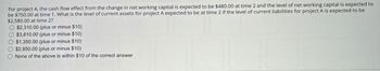 For project A, the cash flow effect from the change in net working capital is expected to be $480.00 at time 2 and the level of net working capital is expected to
be $750.00 at time 1. What is the level of current assets for project A expected to be at time 2 if the level of current liabilities for project A is expected to be
$2,580.00 at time 2?
$2,310.00 (plus or minus $10)
$3,810.00 (plus or minus $10)
$1,350.00 (plus or minus $10)
$2,850.00 (plus or minus $10)
None of the above is within $10 of the correct answer