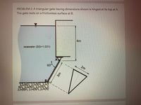 PROBLEM 2: A triangular gate having dimensions shown is hinged at its top at A.
The gate rests on a frictionless surface at B.
4m
seawater (SG=1.031)
AW
60°
2m
B/
