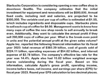 Starbucks Corporation is considering opening a new coffee shop in
downtown Seattle. The company estimates that the initial
investment for equipment and renovations will be $500,000. Annual
fixed costs, including rent and salaries, are projected to be
$300,000. The variable cost per cup of coffee is estimated at $1.50,
which includes ingredients and disposable cups. Starbucks plans
to sell each cup of coffee for $4.00. Management wants to know how
many cups of coffee the new shop needs to sell annually to break
even. Additionally, they want to calculate the annual profit if they
sell 200,000 cups of coffee per year. What is the break-even point
in units and the potential annual profit at the given sales volume?
Apple Inc. reported the following financial information for its fiscal
year 2023: total revenue of $383.29 billion, cost of goods sold of
$224.11 billion, operating expenses of $54.82 billion, and interest
expense of $2.78 billion. The company's effective tax rate for the
year was 14.4%. Apple also had 15.82 billion weighted average
shares outstanding during the fiscal year. Based on this
information, calculate Apple's gross profit, operating income,
income before taxes, net income, and earnings per share (EPS) for
fiscal year 2023. Round your EPS calculation to two decimal places.