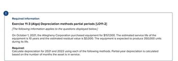 Required information
Exercise 11-3 (Algo) Depreciation methods partial periods [LO11-2]
[The following information applies to the questions displayed below.]
On October 1, 2021, the Allegheny Corporation purchased equipment for $157,000. The estimated service life of the
equipment is 10 years and the estimated residual value is $3,000. The equipment is expected to produce 350,000 units
during its life.
Required:
Calculate depreciation for 2021 and 2022 using each of the following methods. Partial-year depreciation is calculated
based on the number of months the asset is in service.