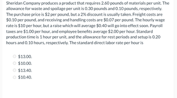 Sheridan Company produces a product that requires 2.60 pounds of materials per unit. The
allowance for waste and spoilage per unit is 0.30 pounds and 0.10 pounds, respectively.
The purchase price is $2 per pound, but a 2% discount is usually taken. Freight costs are
$0.10 per pound, and receiving and handling costs are $0.07 per pound. The hourly wage
rate is $10 per hour, but a raise which will average $0.40 will go into effect soon. Payroll
taxes are $1.00 per hour, and employee benefits average $2.00 per hour. Standard
production time is 1 hour per unit, and the allowance for rest periods and setup is 0.20
hours and 0.10 hours, respectively. The standard direct labor rate per hour is
$13.00.
$10.00.
$13.40.
$10.40.