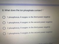 8. What does the ion phosphate contain? *
O 1 phosphorus, 4 oxygen, to the third power negative
1 phosphorus, 4 oxygen, to the second power negative
2 phosphorus, 4 oxygen, to the third power negative
1 phosphorus, 5 oxygen, to the second power negative
lfate and sulfite?
