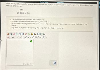 [Review Topics]
[References]
Draw structural formulas for an aldehyde or ketone and alkyl (or aryl) bromide that could be used in a Grignard synthesis
of the alcohol shown.
• You do not have to consider stereochemistry.
If there is more than one combination, draw only one.
• Draw one structure per sketcher. Add additional sketchers using the drop-down menu in the bottom right
corner.
Separate multiple reactants using the + sign from the drop-down menu.
.
CH3
CH3CHCH₂-OH
+
H...
9
ChemDoodle
<>