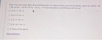 Brian only cares about Beer (B) and Whiskey (W). His utility function over the two goods is given by U(B,W) = 4B
+ 5W. Let M, Let M-70, Pa 10, Pw= 14. How many Beers and Whiskeys will he buy?
AB=7: W=0
B.B=0;W-5
OC.B 7; W-5
OD.B 4.2; W = 2
OE. None of the above
Reset Selection