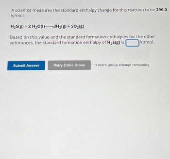 A scientist measures the standard enthalpy change for this reaction to be 296.0
kJ/mol:
H₂S(g) + 2 H₂O(l) 3H₂(g) + SO₂(g)
Based on this value and the standard formation enthalpies for the other
substances, the standard formation enthalpy of H₂S(g) is
kJ/mol.
Submit Answer
Retry Entire Group
1 more group attempt remaining