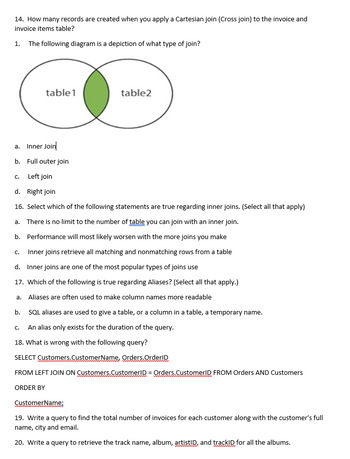 14. How many records are created when you apply a Cartesian join (Cross join) to the invoice and
invoice items table?
1. The following diagram is a depiction of what type of join?
a.
Inner Join
b. Full outer join
C. Left join
d. Right join
16. Select which of the following statements are true regarding inner joins. (Select all that apply)
a. There is no limit to the number of table you can join with an inner join.
b.
Performance will most likely worsen with the more joins you make
Inner joins retrieve all matching and nonmatching rows from a table
d. Inner joins are one of the most popular types of joins use
17. Which of the following is true regarding Aliases? (Select all that apply.)
a. Aliases are often used to make column names more readable
b.
SQL aliases are used to give a table, or a column in a table, a temporary name.
An alias only exists for the duration of the query.
18. What is wrong with the following query?
SELECT Customers.CustomerName, Orders.OrderID
FROM LEFT JOIN ON Customers.CustomerID = Orders.CustomerID FROM Orders AND Customers
ORDER BY
CustomerName;
19. Write a query to find the total number of invoices for each customer along with the customer's full
name, city and email.
20. Write a query to retrieve the track name, album, artistID, and trackID for all the albums.
C.
table1
C.
table2