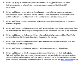 1. Write a SQL query to list first name, last name and rank of only professors whose rank is
Assistant, Associate or full professor (where each rank is coded as ATP, AAP, and FP
respectively).
2. Write a MySQL query to show the number of people in each of the professor rank category
(which includes adjunct, instructor, visiting professor, assistant professor, associate professor
and full professor) and sort the result by the number of people in descending order.
3. Write a MySQL query to list the professor rank where the total number of people the rank is
more than 10 people.
4. Write a MySQL query to find names of the IT staff who completed the training (training ID = 5) and
the date they passed the training (assuming the date field in the table: TAKEN is of the Date type).
5. Write a MySQL query to find names of those who are both a full professor AND an IT staff who
completed at least 2 trainings and the dates they passed the training.
6. Write a MySQL query to find names of those who are either a full professor OR an IT staff who
completed at least 2 trainings or both.
7. Write a MySQL query to find those professors who have not served as a School Dean.
8.
Write a MySQL query to list all employees by Last name, First name and their EMP admin,
EMP staff and EMP Prof status ordered by Last name in alphabetical order. Last name and the
three status fields (administrator, staff and professor status) must be displayed all in uppercase
letter; first name is displayed with the first letter in uppercase and the rest all in lower case letters.