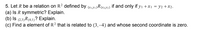 5. Let R be a relation on R2 defined by (w,y1)R(x3y2) if and only if yı +x1 = y2 +x2.
(a) Is R symmetric? Explain.
(b) Is (2,3)R(4,1)? Explain.
(c) Find a element of R? that is related to (3,–4) and whose second coordinate is zero.
