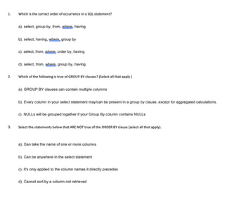 1.
2.
3.
Which is the correct order of occurrence in a SQL statement?
a). select, group by, from, where, having
b). select, having, where group by
c). select, from, where, order by, having
d). select, from, where, group by, having
Which of the following is true of GROUP BY clauses? (Select all that apply.)
a). GROUP BY clauses can contain multiple columns
b). Every column in your select statement may/can be present in a group by clause, except for aggregated calculations.
c). NULLS will be grouped together if your Group By column contains NULLS
Select the statements below that ARE NOT true of the ORDER BY clause (select all that apply).
a). Can take the name of one or more columns
b). Can be anywhere in the select statement
c). It's only applied to the column names it directly precedes
d). Cannot sort by a column not retrieved