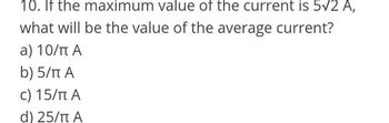 10. If the maximum value of the current is 5√2 A,
what will be the value of the average current?
a) 10/π A
b) 5/πt A
c) 15/πt A
d) 25/π A