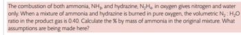 The combustion of both ammonia, NH3, and hydrazine, N₂H4, in oxygen gives nitrogen and water
only. When a mixture of ammonia and hydrazine is burned in pure oxygen, the volumetric N₂: H₂O
ratio in the product gas is 0.40. Calculate the % by mass of ammonia in the original mixture. What
assumptions are being made here?