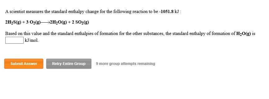 A scientist measures the standard enthalpy change for the following reaction to be -1051.8 kJ
2H2S(g)+3 O2(g)-
2H2O(g) +2 SO2(g)
Based on this value and the standard enthalpies of formation for the other substances, the standard enthalpy of formation of H2O(g) is
kJ/mol
Submit Answer
Retry Entire Group
9 more group attempts remaining
