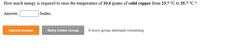 How much energy is required to raise the temperature of 10.6 grams of solid copper from 23.7 °C to 35.7 °C?
Joules
Answer
Submit Answer
Retry Entire Group
8 more group attempts remaining
