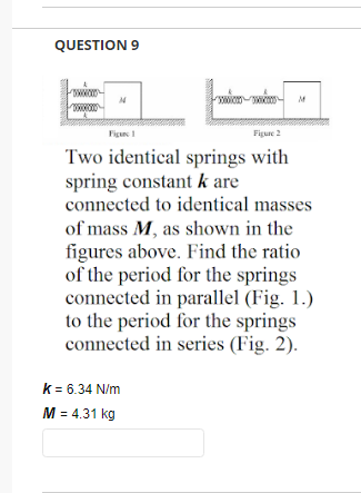 QUESTION 9
wwwxx
N
Figure 2
Two identical springs with
spring constant k are
connected to identical masses
of mass M, as shown in the
figures above. Find the ratio.
of the period for the springs
connected in parallel (Fig. 1.)
to the period for the springs
connected in series (Fig. 2).
k = 6.34 N/m
M = 4.31 kg
SONNTA
M