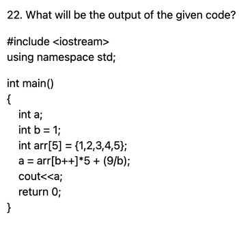 22. What will be the output of the given code?
#include <iostream>
using namespace std;
int main()
{
}
int a;
int b = 1;
int arr[5] = {1,2,3,4,5};
a = arr[b++]*5 + (9/b);
cout<<a;
return 0;