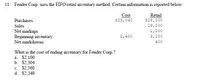 11. Fender Corp. uses the FIFO retail inventory method. Certain information is reported below:
Cost
$23,040
Retail
$28,000
Purchases
Sales
29,200
Net markups
Beginning inventory
Net markdowns
1,200
2,400
3,200
400
What is the cost of ending inventory for Fender Corp.?
a. $2,100
b. $2,304
c. $2,560
d. $2,240
