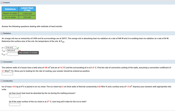 **Content**

| Substance     | Latent Heat (J/kg) |
|---------------|--------------------|
| Steam ↔ water | 2,260,000          |
| Ice ↔ water   | 333,000            |

Answer the following questions dealing with methods of heat transfer.

---

**Radiation**

An orange orb has an emissivity of 0.405 and its surroundings are at 324°C. The orange orb is absorbing heat via radiation at a rate of 640 W and it is emitting heat via radiation at a rate of 84 W. Determine the surface area of the orb, the temperature of the orb, & \( P_{\text{net}} \).

- \( A = .219 \, \text{m}^2 \)
- \( T_{\text{orb}} = 870.43 \, \text{K} \)

Your answer is correct.

- \( P_{\text{net}} = \) [Box for student input]

---

**Convection**

The exterior walls of a house have a total area of 190 \(\text{m}^2\) and are at 12.3°C and the surrounding air is at 6.4°C. Find the rate of convective cooling of the walls, assuming a convection coefficient of 3.1 W/(m\(^2\)·°C). Since you’re looking for the rate of cooling, your answer should be entered as positive.

- [Box for student input]

---

**Conduction**

Ice of mass 14.6 kg at 0°C is placed in an ice chest. The ice chest has 2 cm thick walls of thermal conductivity 0.02 W/m·K and a surface area of 1.3 m\(^2\). Express your answers with appropriate mks units.

(a) How much heat must be absorbed by the ice during the melting process?

- [Box for student input]

(b) If the outer surface of the ice chest is at 27°C, how long will it take for the ice to melt?

- [Box for student input]
